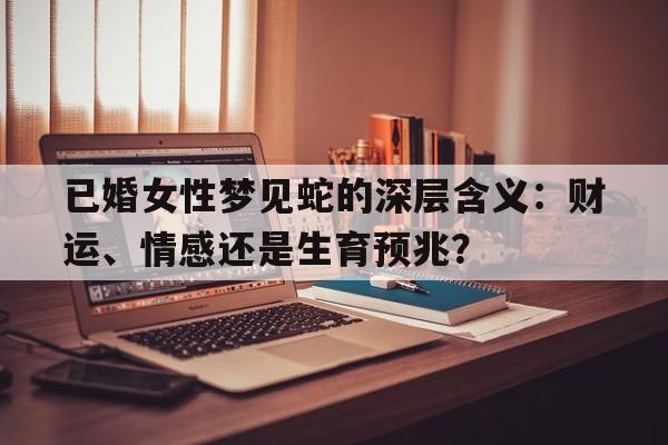 已婚女性梦见蛇的深层含义：财运、情感还是生育预兆？